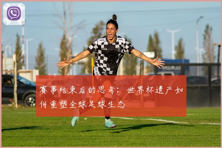 赛事结束后的思考：世界杯遗产如何重塑全球足球生态